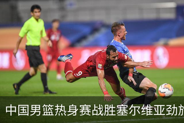 中国男篮热身赛战胜塞尔维亚劲旅 王俊杰砍下全场最高分